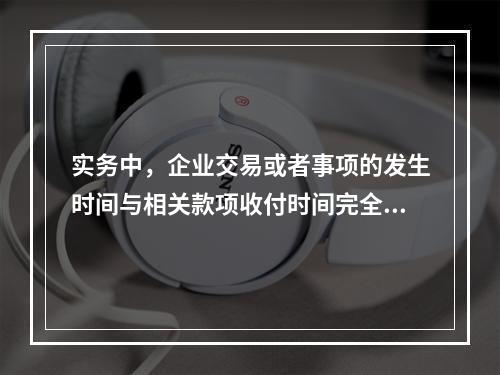 实务中，企业交易或者事项的发生时间与相关款项收付时间完全一致