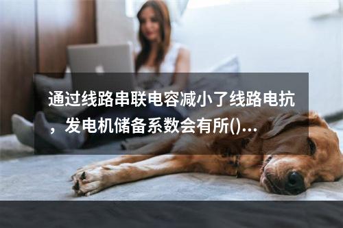 通过线路串联电容减小了线路电抗，发电机储备系数会有所()。