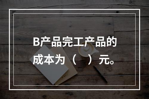 B产品完工产品的成本为（　）元。