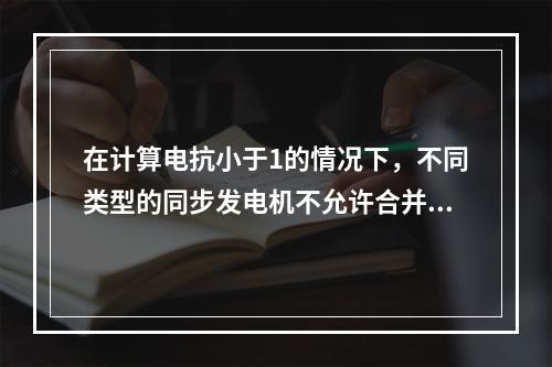 在计算电抗小于1的情况下，不同类型的同步发电机不允许合并。(