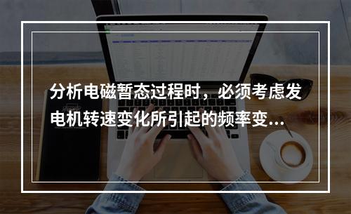 分析电磁暂态过程时，必须考虑发电机转速变化所引起的频率变化对