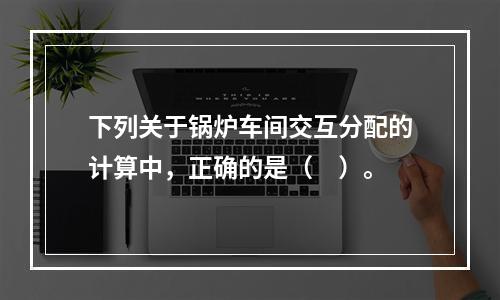 下列关于锅炉车间交互分配的计算中，正确的是（　）。