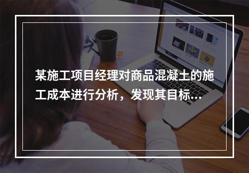 某施工项目经理对商品混凝土的施工成本进行分析，发现其目标成本