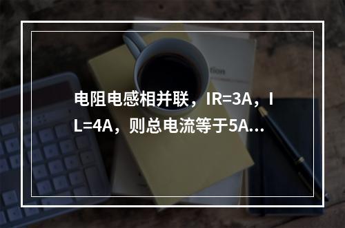 电阻电感相并联，IR=3A，IL=4A，则总电流等于5A。(