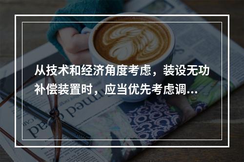 从技术和经济角度考虑，装设无功补偿装置时，应当优先考虑调相机