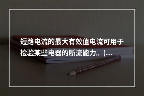 短路电流的最大有效值电流可用于检验某些电器的断流能力。()