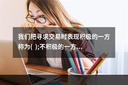 我们把寻求交易时表现积极的一方称为(  );不积极的一方称为