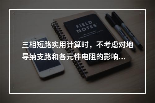 三相短路实用计算时，不考虑对地导纳支路和各元件电阻的影响。(