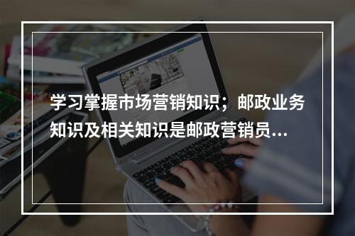 学习掌握市场营销知识；邮政业务知识及相关知识是邮政营销员应具