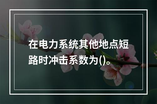 在电力系统其他地点短路时冲击系数为()。