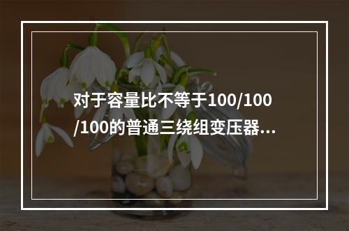 对于容量比不等于100/100/100的普通三绕组变压器，计