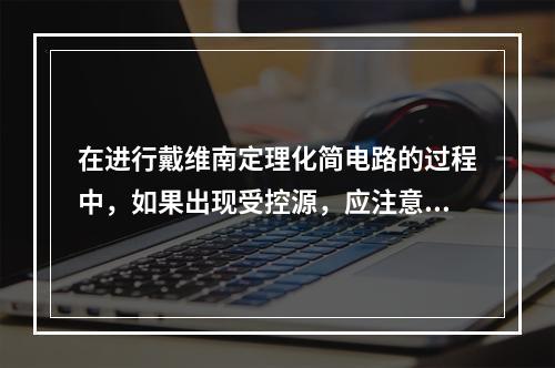 在进行戴维南定理化简电路的过程中，如果出现受控源，应注意除源