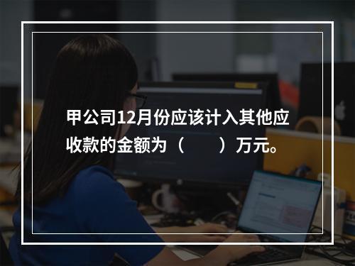 甲公司12月份应该计入其他应收款的金额为（　　）万元。