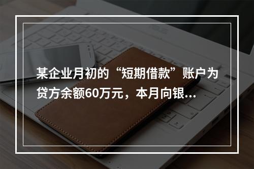 某企业月初的“短期借款”账户为贷方余额60万元，本月向银行借