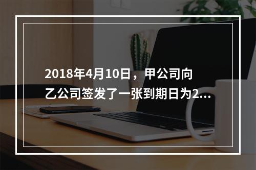 2018年4月10日，甲公司向乙公司签发了一张到期日为201