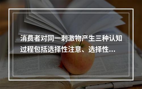 消费者对同一刺激物产生三种认知过程包括选择性注意、选择性扭曲