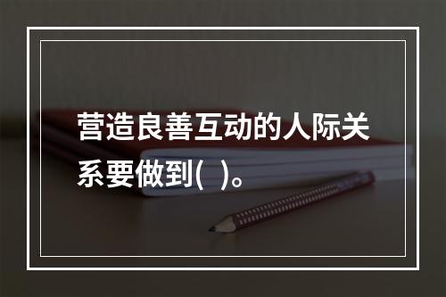 营造良善互动的人际关系要做到(  )。