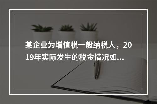 某企业为增值税一般纳税人，2019年实际发生的税金情况如下：