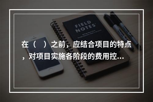 在（　）之前，应结合项目的特点，对项目实施各阶段的费用控制、