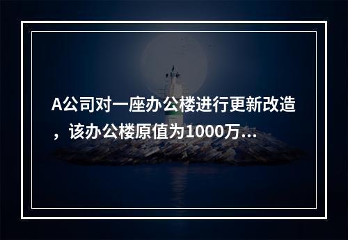 A公司对一座办公楼进行更新改造，该办公楼原值为1000万元，