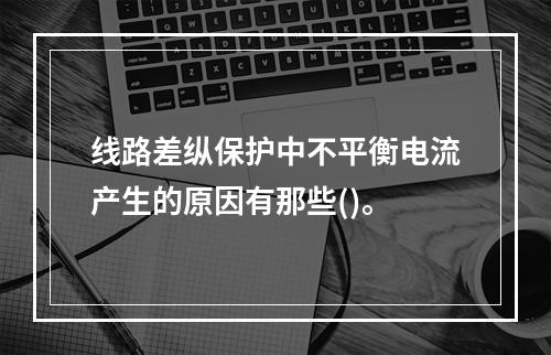 线路差纵保护中不平衡电流产生的原因有那些()。