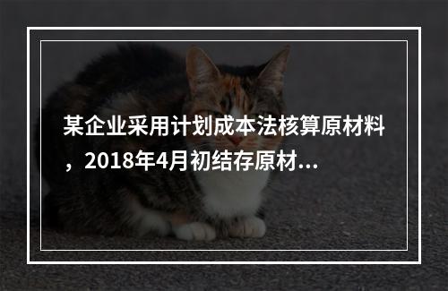 某企业采用计划成本法核算原材料，2018年4月初结存原材料计