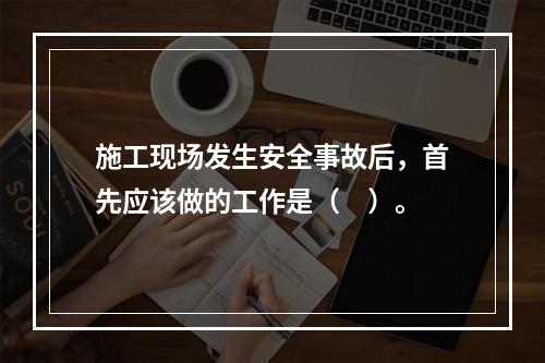 施工现场发生安全事故后，首先应该做的工作是（　）。