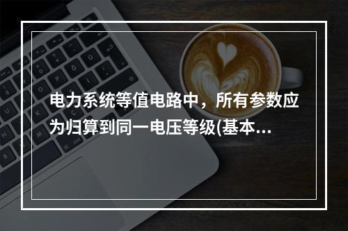 电力系统等值电路中，所有参数应为归算到同一电压等级(基本级)