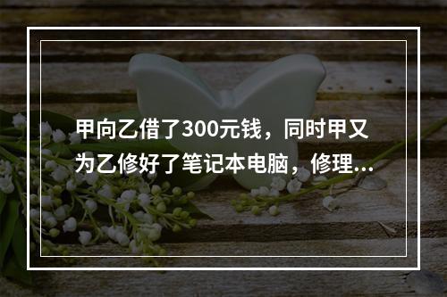 甲向乙借了300元钱，同时甲又为乙修好了笔记本电脑，修理费恰