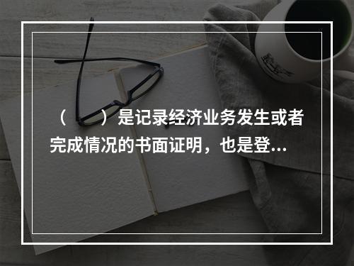 （　　）是记录经济业务发生或者完成情况的书面证明，也是登记账