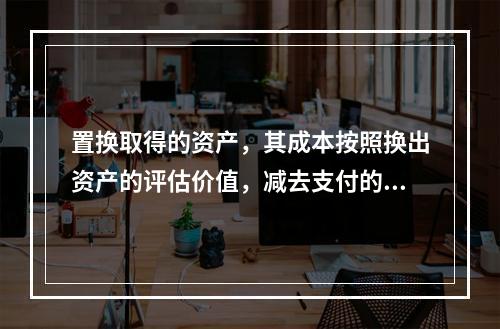 置换取得的资产，其成本按照换出资产的评估价值，减去支付的补价