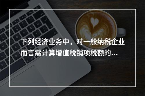 下列经济业务中，对一般纳税企业而言需计算增值税销项税额的有（