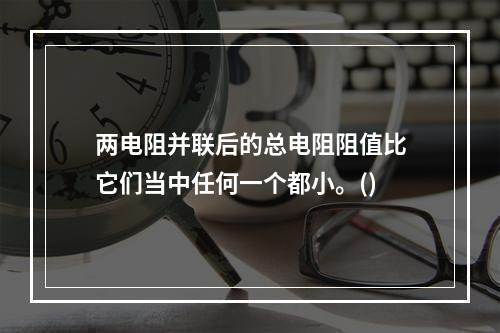 两电阻并联后的总电阻阻值比它们当中任何一个都小。()