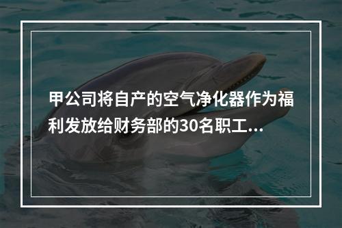 甲公司将自产的空气净化器作为福利发放给财务部的30名职工，每