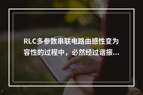 RLC多参数串联电路由感性变为容性的过程中，必然经过谐振点。