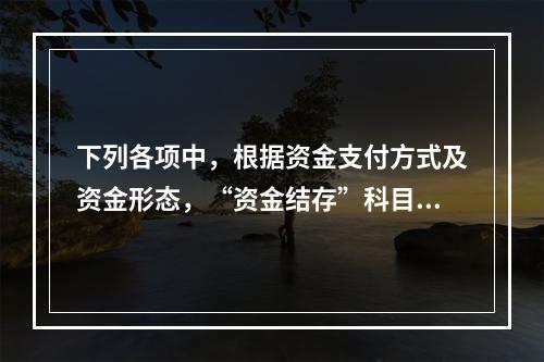 下列各项中，根据资金支付方式及资金形态，“资金结存”科目应设