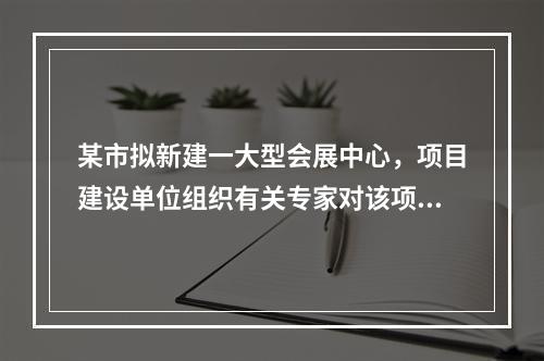 某市拟新建一大型会展中心，项目建设单位组织有关专家对该项目的