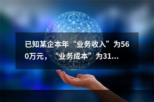 已知某企本年“业务收入”为560万元，“业务成本”为310万