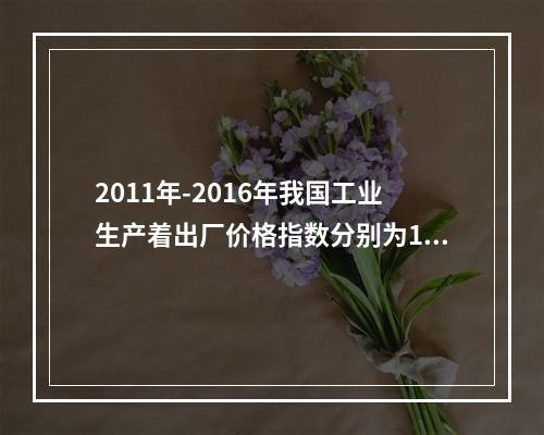 2011年-2016年我国工业生产着出厂价格指数分别为106