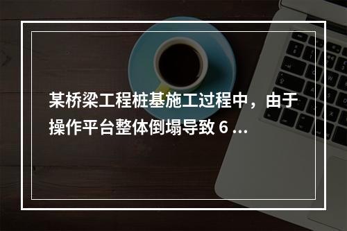 某桥梁工程桩基施工过程中，由于操作平台整体倒塌导致 6 人死