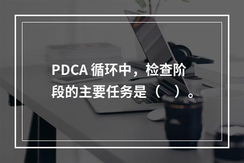 PDCA 循环中，检查阶段的主要任务是（　）。