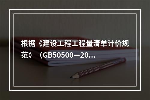 根据《建设工程工程量清单计价规范》（GB50500—2013