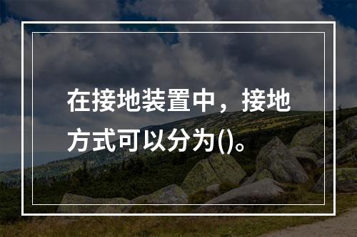 在接地装置中，接地方式可以分为()。