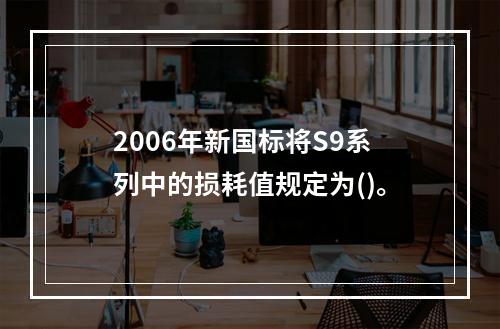 2006年新国标将S9系列中的损耗值规定为()。