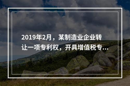 2019年2月，某制造业企业转让一项专利权，开具增值税专用发