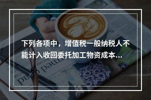 下列各项中，增值税一般纳税人不能计入收回委托加工物资成本的有