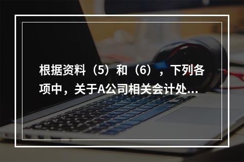 根据资料（5）和（6），下列各项中，关于A公司相关会计处理结