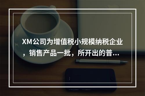 XM公司为增值税小规模纳税企业，销售产品一批，所开出的普通发