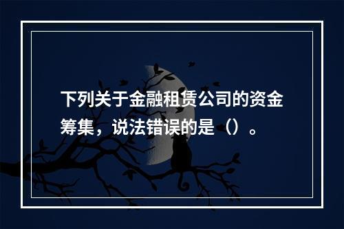 下列关于金融租赁公司的资金筹集，说法错误的是（）。