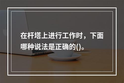 在杆塔上进行工作时，下面哪种说法是正确的()。